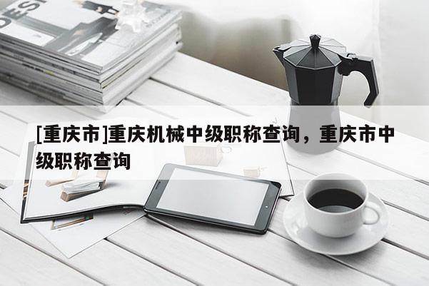 [重慶市]重慶機(jī)械中級(jí)職稱查詢，重慶市中級(jí)職稱查詢