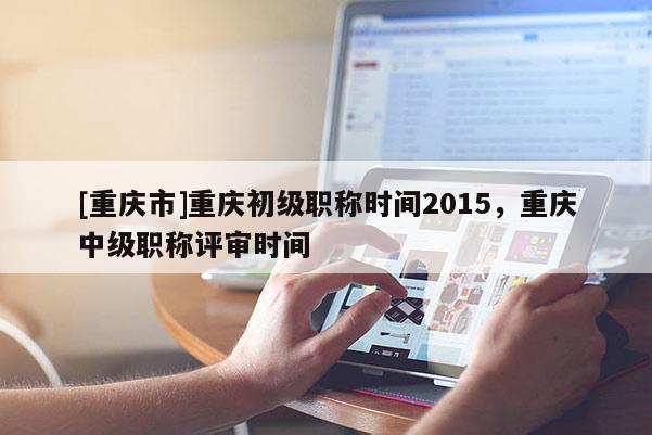 [重慶市]重慶初級職稱時間2015，重慶中級職稱評審時間
