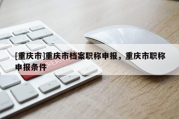 [重慶市]重慶市檔案職稱申報(bào)，重慶市職稱申報(bào)條件