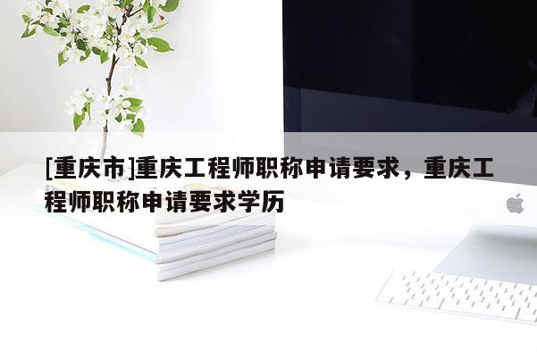 [重慶市]重慶工程師職稱申請(qǐng)要求，重慶工程師職稱申請(qǐng)要求學(xué)歷