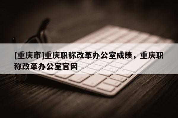 [重慶市]重慶職稱改革辦公室成績，重慶職稱改革辦公室官網(wǎng)