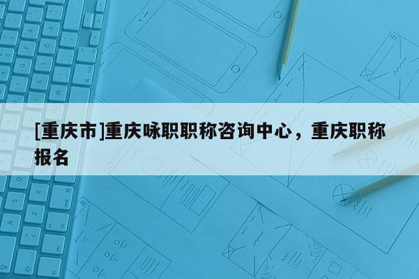 [重慶市]重慶詠職職稱咨詢中心，重慶職稱報名