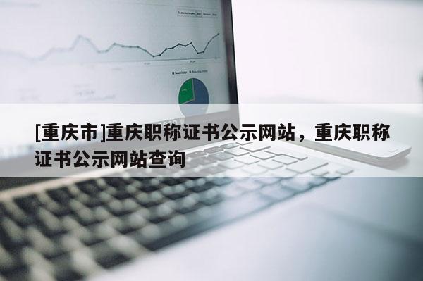 [重慶市]重慶職稱證書公示網(wǎng)站，重慶職稱證書公示網(wǎng)站查詢