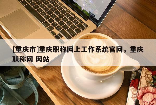 [重慶市]重慶職稱網(wǎng)上工作系統(tǒng)官網(wǎng)，重慶職稱網(wǎng) 網(wǎng)站