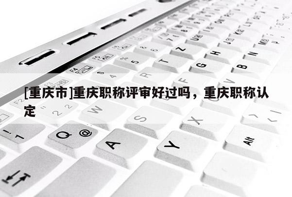 [重慶市]重慶職稱評審好過嗎，重慶職稱認(rèn)定