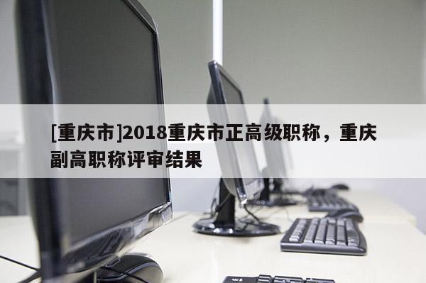 [重慶市]2018重慶市正高級(jí)職稱，重慶副高職稱評(píng)審結(jié)果