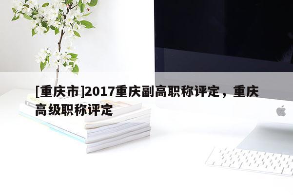 [重慶市]2017重慶副高職稱評定，重慶高級職稱評定