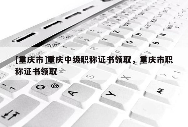 [重慶市]重慶中級(jí)職稱證書(shū)領(lǐng)取，重慶市職稱證書(shū)領(lǐng)取