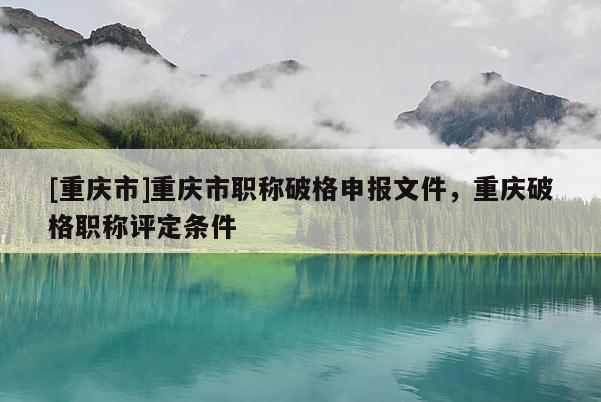 [重慶市]重慶市職稱破格申報(bào)文件，重慶破格職稱評(píng)定條件