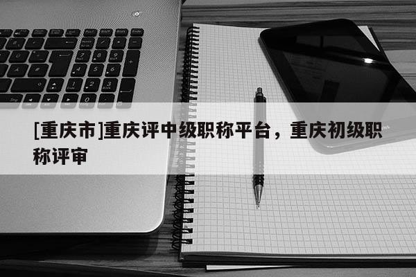 [重慶市]重慶評中級職稱平臺，重慶初級職稱評審