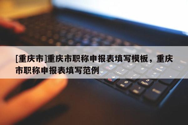 [重慶市]重慶市職稱申報(bào)表填寫(xiě)模板，重慶市職稱申報(bào)表填寫(xiě)范例