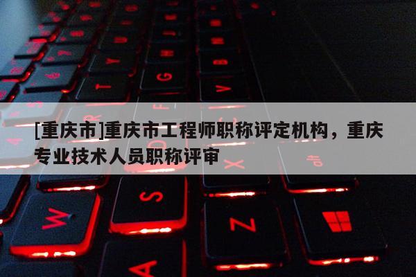 [重慶市]重慶市工程師職稱評定機(jī)構(gòu)，重慶專業(yè)技術(shù)人員職稱評審