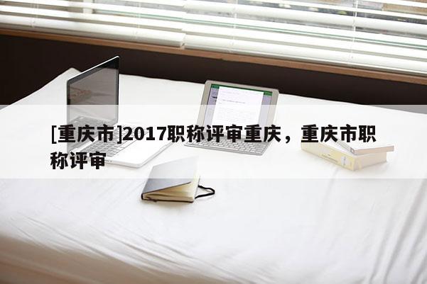 [重慶市]2017職稱(chēng)評(píng)審重慶，重慶市職稱(chēng)評(píng)審
