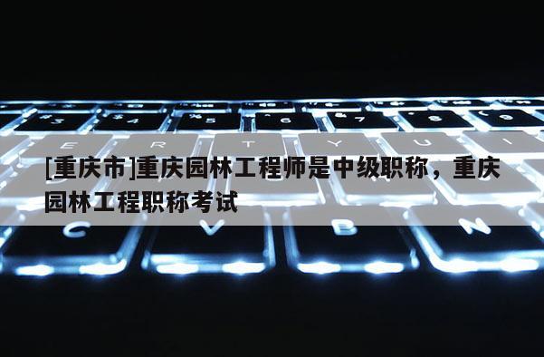 [重慶市]重慶園林工程師是中級(jí)職稱，重慶園林工程職稱考試