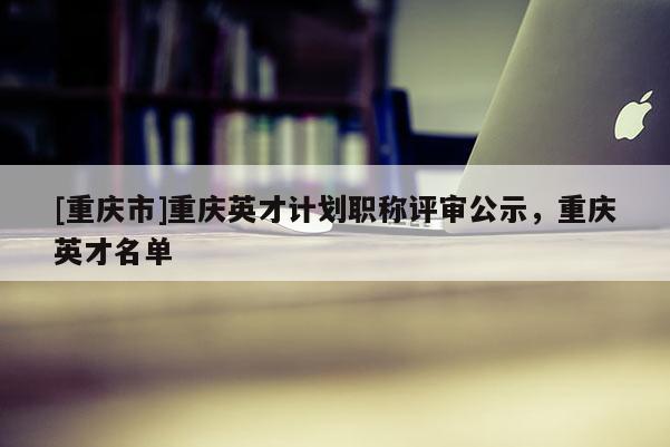 [重慶市]重慶英才計劃職稱評審公示，重慶英才名單