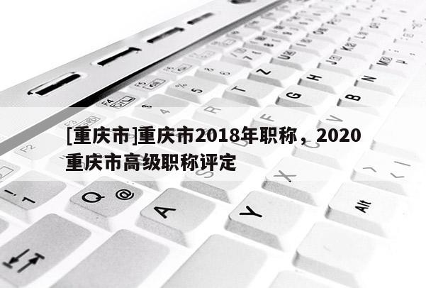 [重慶市]重慶市2018年職稱，2020重慶市高級職稱評定