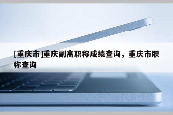 [重慶市]重慶副高職稱成績(jī)查詢，重慶市職稱查詢
