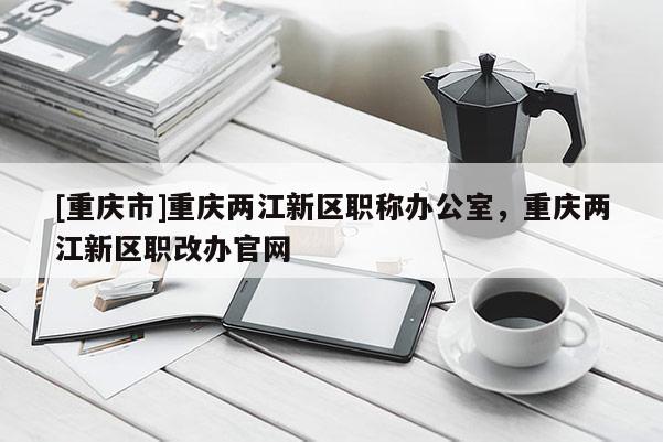 [重慶市]重慶兩江新區(qū)職稱辦公室，重慶兩江新區(qū)職改辦官網(wǎng)