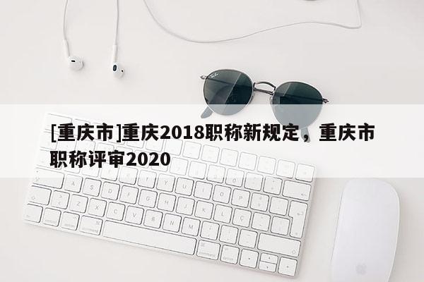 [重慶市]重慶2018職稱新規(guī)定，重慶市職稱評審2020