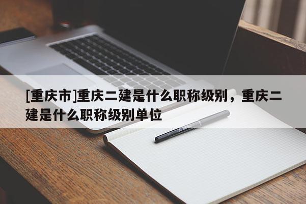 [重慶市]重慶二建是什么職稱級別，重慶二建是什么職稱級別單位