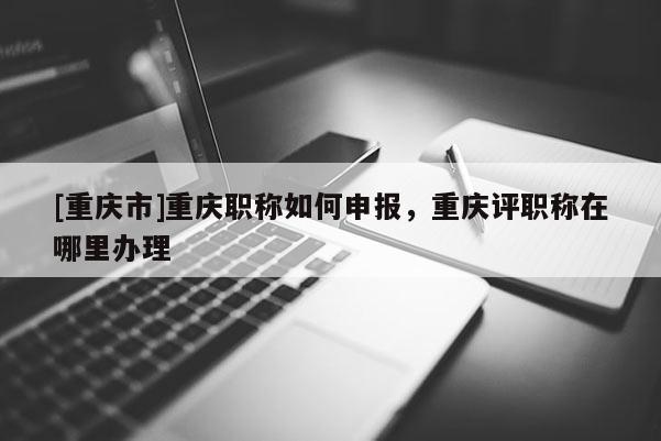 [重慶市]重慶職稱如何申報(bào)，重慶評(píng)職稱在哪里辦理