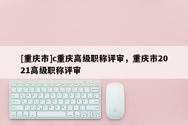 [重慶市]c重慶高級(jí)職稱評(píng)審，重慶市2021高級(jí)職稱評(píng)審