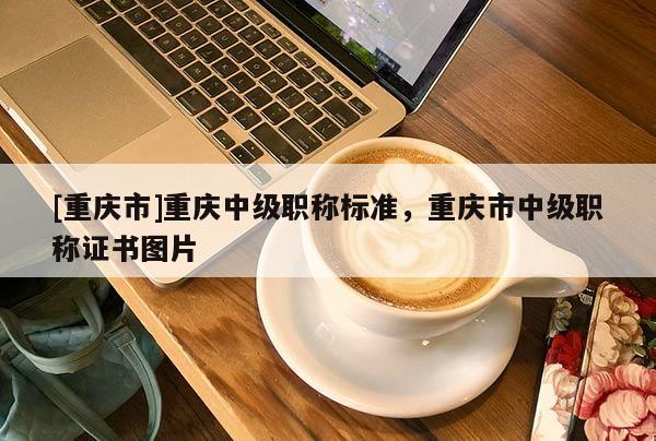 [重慶市]重慶中級(jí)職稱標(biāo)準(zhǔn)，重慶市中級(jí)職稱證書圖片