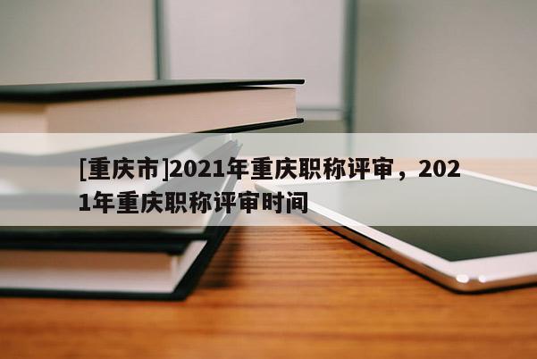 [重慶市]2021年重慶職稱評(píng)審，2021年重慶職稱評(píng)審時(shí)間