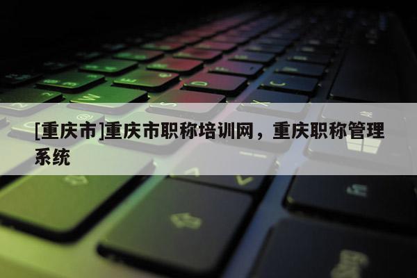 [重慶市]重慶市職稱培訓(xùn)網(wǎng)，重慶職稱管理系統(tǒng)