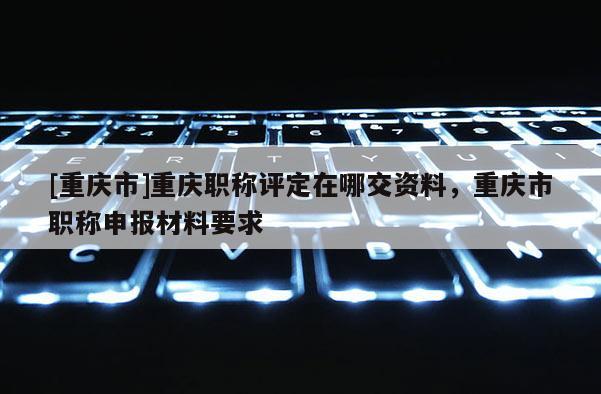 [重慶市]重慶職稱評(píng)定在哪交資料，重慶市職稱申報(bào)材料要求