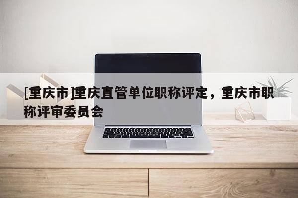 [重慶市]重慶直管單位職稱評(píng)定，重慶市職稱評(píng)審委員會(huì)