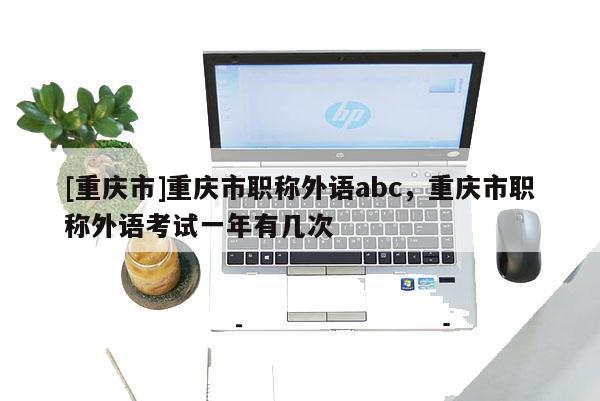 [重慶市]重慶市職稱外語abc，重慶市職稱外語考試一年有幾次