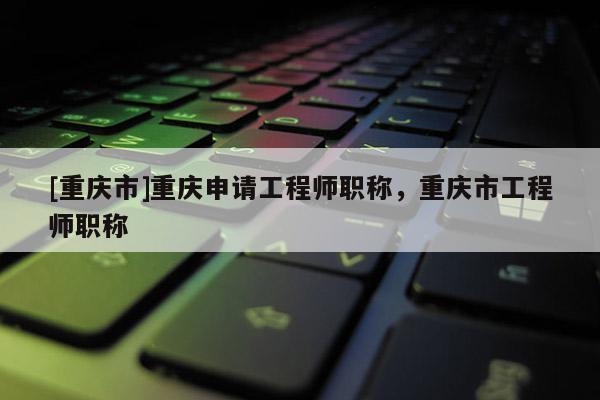 [重慶市]重慶申請工程師職稱，重慶市工程師職稱