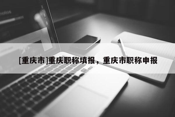 [重慶市]重慶職稱填報(bào)，重慶市職稱申報(bào)