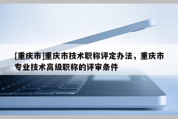 [重慶市]重慶市技術(shù)職稱評(píng)定辦法，重慶市專業(yè)技術(shù)高級(jí)職稱的評(píng)審條件