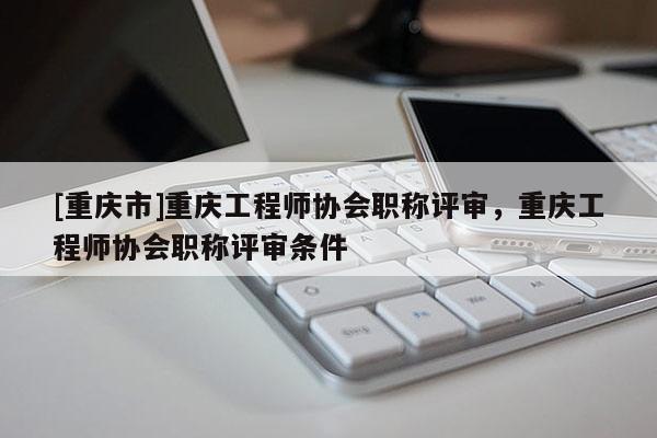[重慶市]重慶工程師協(xié)會職稱評審，重慶工程師協(xié)會職稱評審條件