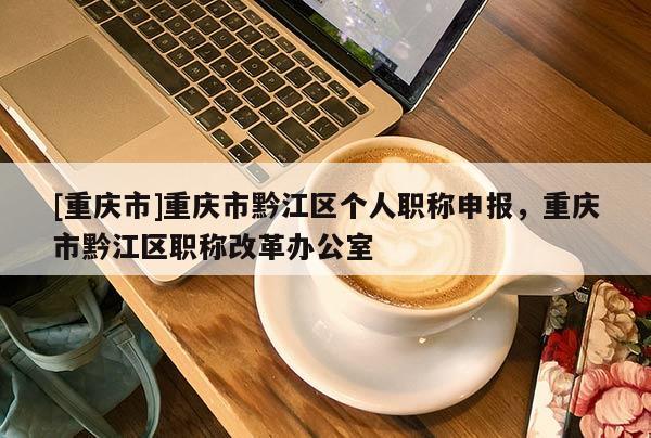 [重慶市]重慶市黔江區(qū)個(gè)人職稱申報(bào)，重慶市黔江區(qū)職稱改革辦公室