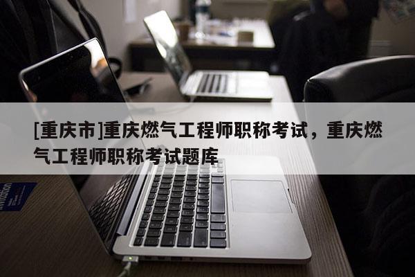 [重慶市]重慶燃?xì)夤こ處熉毞Q考試，重慶燃?xì)夤こ處熉毞Q考試題庫