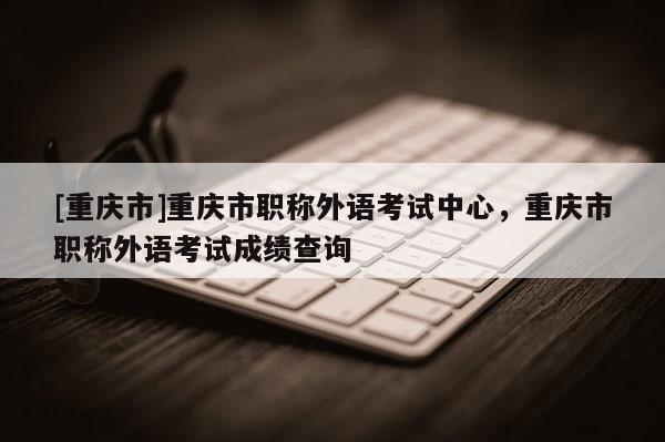 [重慶市]重慶市職稱外語(yǔ)考試中心，重慶市職稱外語(yǔ)考試成績(jī)查詢