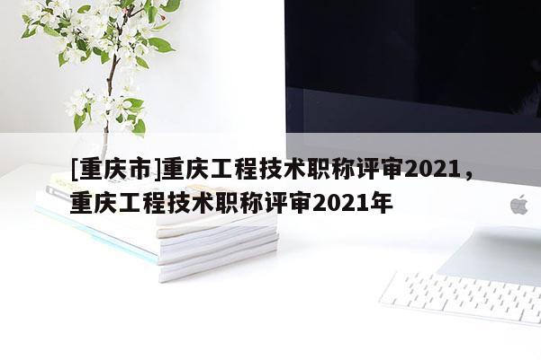 [重慶市]重慶工程技術職稱評審2021，重慶工程技術職稱評審2021年
