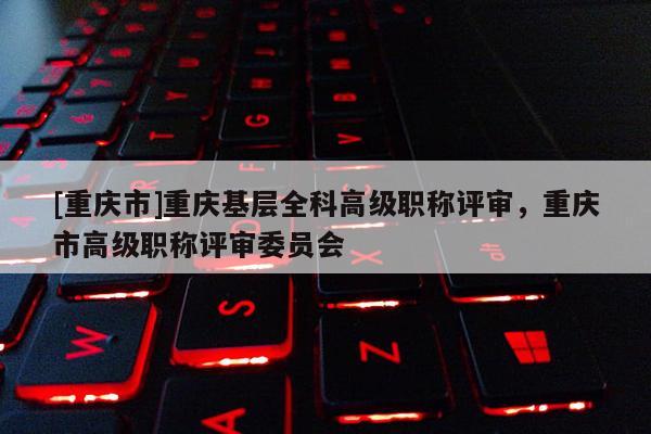 [重慶市]重慶基層全科高級職稱評審，重慶市高級職稱評審委員會