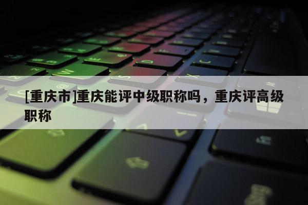 [重慶市]重慶能評中級職稱嗎，重慶評高級職稱