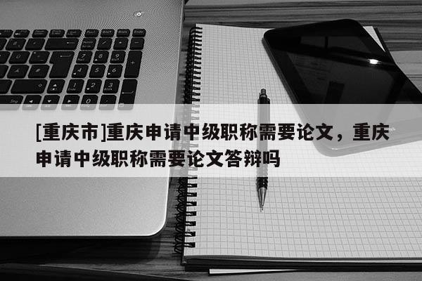 [重慶市]重慶申請中級職稱需要論文，重慶申請中級職稱需要論文答辯嗎