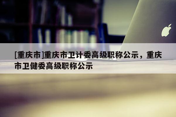 [重慶市]重慶市衛(wèi)計(jì)委高級(jí)職稱公示，重慶市衛(wèi)健委高級(jí)職稱公示