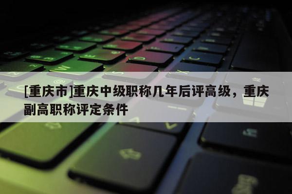 [重慶市]重慶中級職稱幾年后評高級，重慶副高職稱評定條件