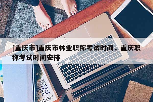 [重慶市]重慶市林業(yè)職稱考試時(shí)間，重慶職稱考試時(shí)間安排