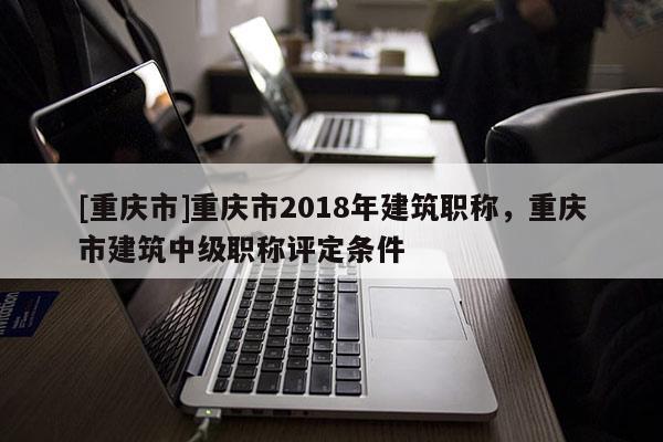 [重慶市]重慶市2018年建筑職稱，重慶市建筑中級(jí)職稱評(píng)定條件