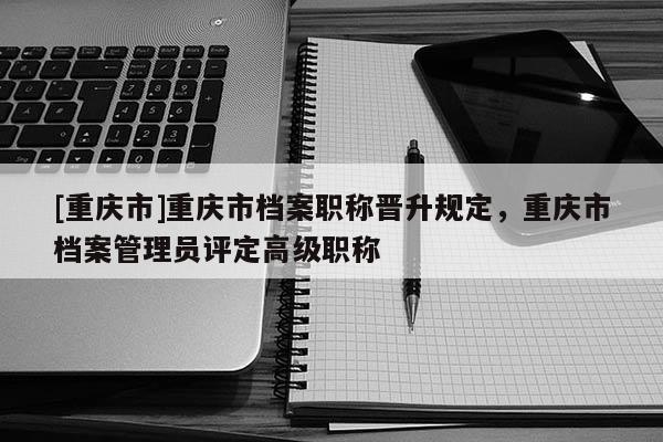 [重慶市]重慶市檔案職稱晉升規(guī)定，重慶市檔案管理員評定高級職稱