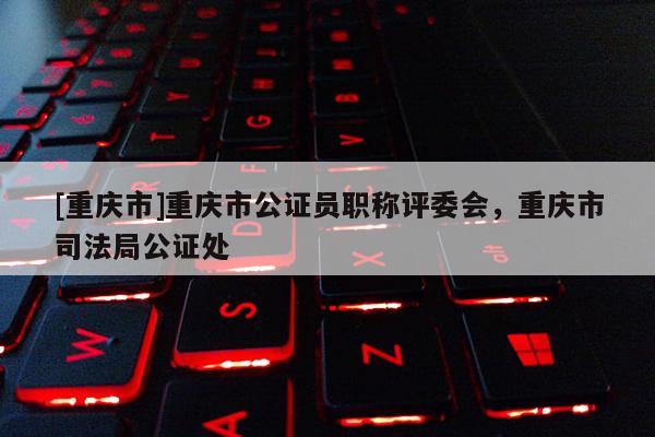 [重慶市]重慶市公證員職稱評(píng)委會(huì)，重慶市司法局公證處