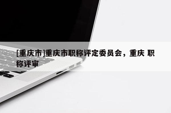 [重慶市]重慶市職稱評定委員會，重慶 職稱評審